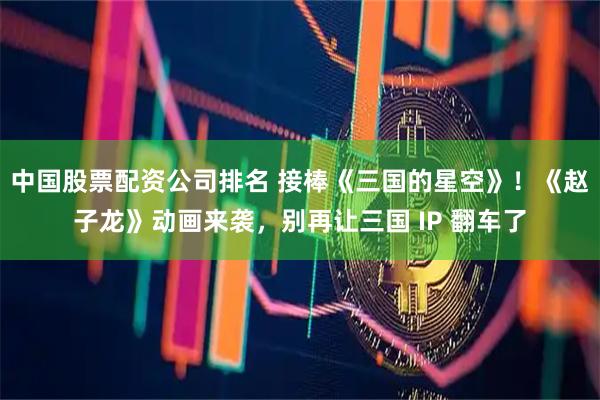 中国股票配资公司排名 接棒《三国的星空》!《赵子龙》动画来袭,别再让三国 IP 翻车了