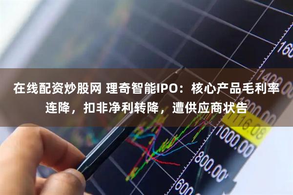 在线配资炒股网 理奇智能IPO：核心产品毛利率连降，扣非净利转降，遭供应商状告
