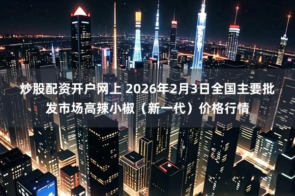 炒股配资开户网上 2026年2月3日全国主要批发市场高辣小椒（新一代）价格行情