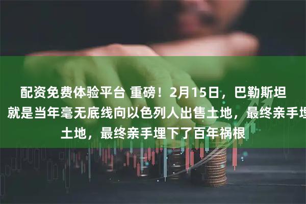 配资免费体验平台 重磅!2月15日,巴勒斯坦最致命的错误,就是当年毫无底线向以色列人出售土地,最终亲手埋下了百年祸根