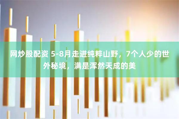 网炒股配资 5-8月走进纯粹山野，7个人少的世外秘境，满是浑然天成的美