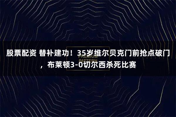 股票配资 替补建功！35岁维尔贝克门前抢点破门，布莱顿3-0切尔西杀死比赛