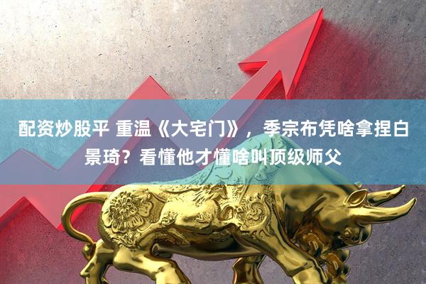 配资炒股平 重温《大宅门》，季宗布凭啥拿捏白景琦？看懂他才懂啥叫顶级师父