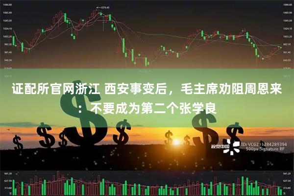 证配所官网浙江 西安事变后，毛主席劝阻周恩来：不要成为第二个张学良