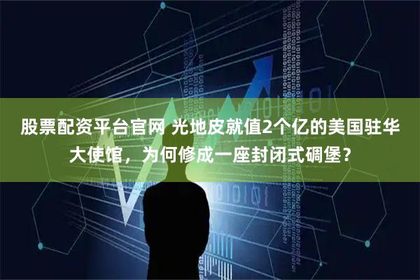 股票配资平台官网 光地皮就值2个亿的美国驻华大使馆，为何修成一座封闭式碉堡？