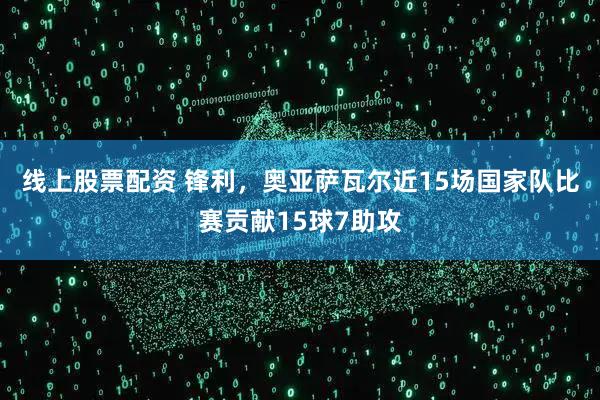线上股票配资 锋利，奥亚萨瓦尔近15场国家队比赛贡献15球7助攻
