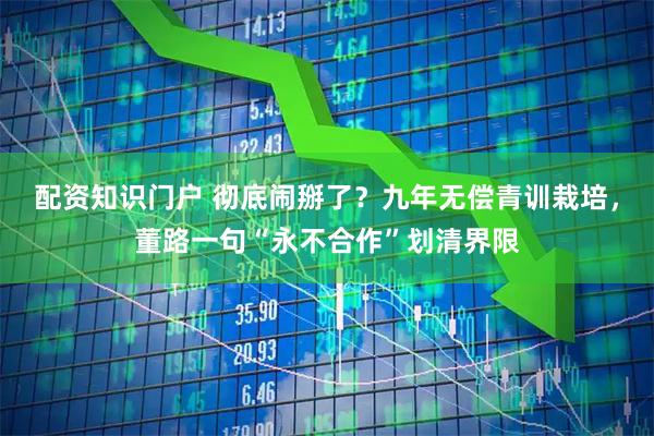 配资知识门户 彻底闹掰了？九年无偿青训栽培，董路一句“永不合作”划清界限