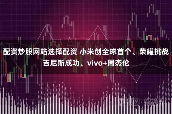 配资炒股网站选择配资 小米创全球首个、荣耀挑战吉尼斯成功、vivo+周杰伦