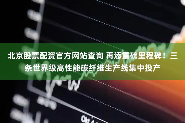 北京股票配资官方网站查询 再添重磅里程碑！三条世界级高性能碳纤维生产线集中投产