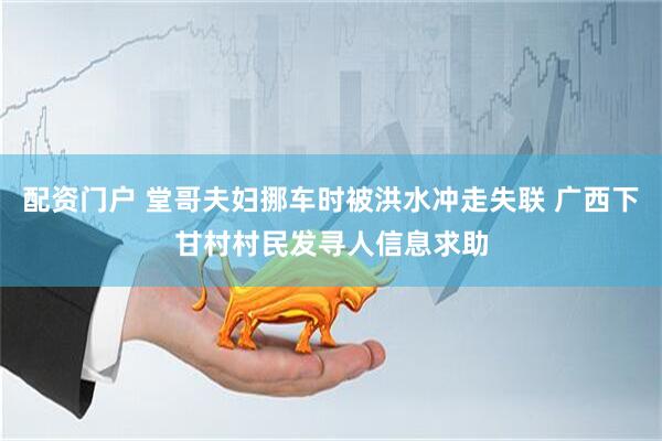 配资门户 堂哥夫妇挪车时被洪水冲走失联 广西下甘村村民发寻人信息求助