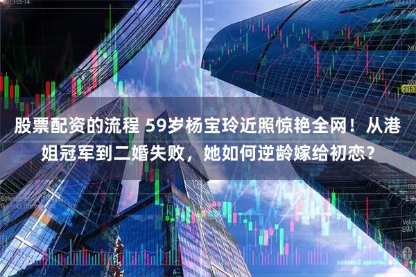 股票配资的流程 59岁杨宝玲近照惊艳全网！从港姐冠军到二婚失败，她如何逆龄嫁给初恋？