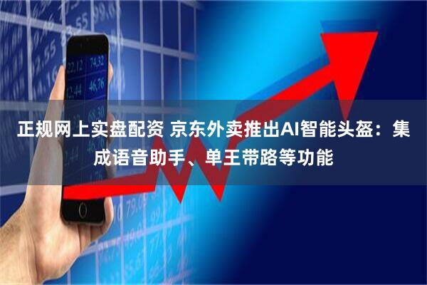 正规网上实盘配资 京东外卖推出AI智能头盔：集成语音助手、单王带路等功能