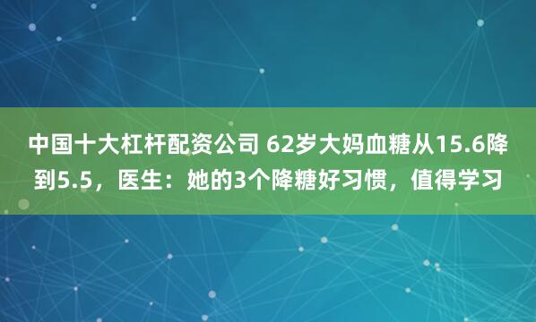 中国十大杠杆配资公司 62岁大妈血糖从15.6降到5.5，医生：她的3个降糖好习惯，值得学习