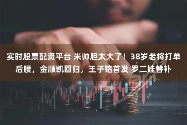 实时股票配资平台 米帅胆太大了！38岁老将打单后腰，金顺凯回归，王子铭首发 罗二娃替补