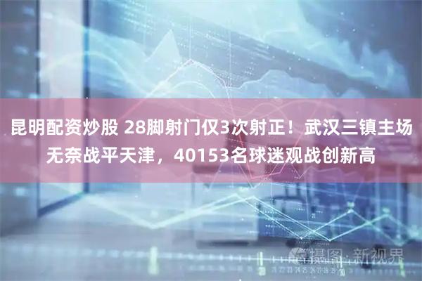 昆明配资炒股 28脚射门仅3次射正！武汉三镇主场无奈战平天津，40153名球迷观战创新高
