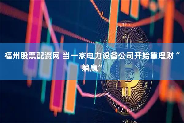 福州股票配资网 当一家电力设备公司开始靠理财“躺赢”
