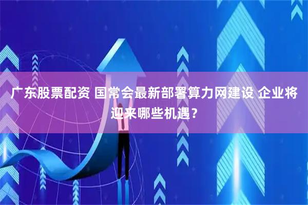 广东股票配资 国常会最新部署算力网建设 企业将迎来哪些机遇？