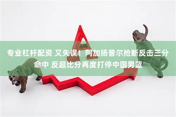 专业杠杆配资 又失误！阿加扬普尔抢断反击三分命中 反超比分再度打停中国男篮