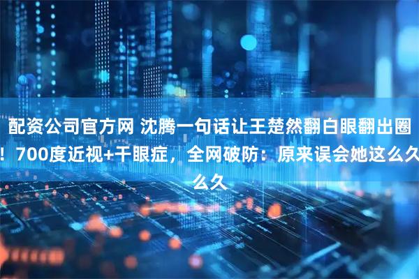 配资公司官方网 沈腾一句话让王楚然翻白眼翻出圈！700度近视+干眼症，全网破防：原来误会她这么久