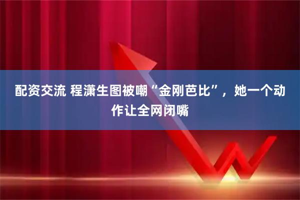 配资交流 程潇生图被嘲“金刚芭比”，她一个动作让全网闭嘴